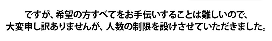 ですが、希望の方すべてをお手伝いすることは難しいので、大変申し訳ありませんが、人数の制限を設けさせていただきました。