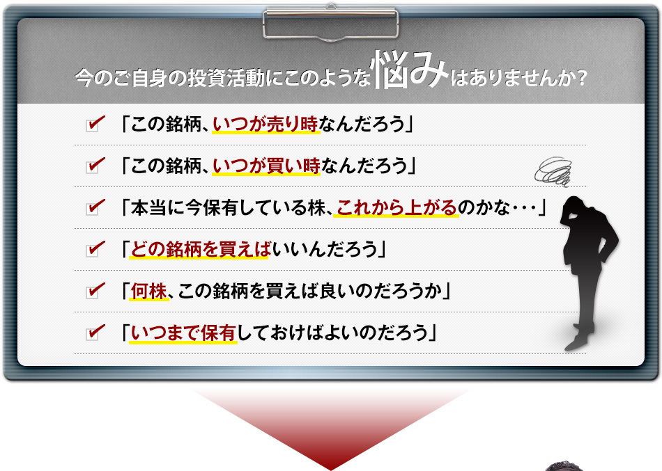 今のご自身の投資活動にこのような悩みはありませんか？　「この銘柄、いつが売り時なんだろう」　 「この銘柄、いつが買い時なんだろう」　 「本当に今保有している株、これから上がるのかな･･･」　「どの銘柄を買えばいいんだろう」　「何株、この銘柄を買えば良いのだろうか」　「いつまで保有しておけばよいのだろう」