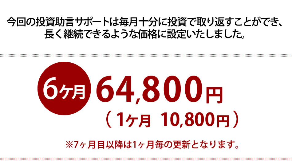 今回の投資助言サポートは毎月十分に投資で取り返すことができ、 長く継続できるような価格に設定いたしました。　６カ月189,000円（１カ月31,500円）※７か月目以降は１か月ごとの更新となります。